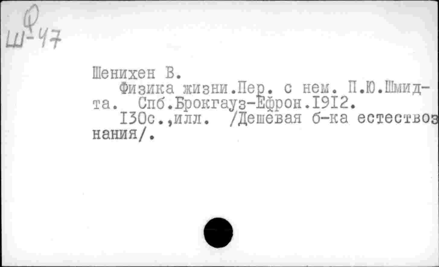 ﻿ш-ч?
Шенихен В.
Физика жизни.Пе та. I
зика жизни.Пер. с нем. П.Ю.Шмид-Спб.Брокгауз-Ефрон•1912.
130с.,илл. /Дешевая б-ка естество нания/.